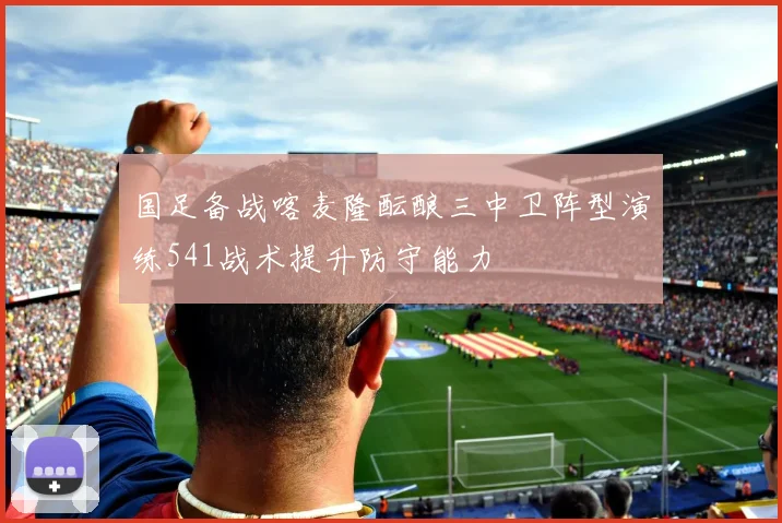 国足备战喀麦隆酝酿三中卫阵型演练541战术提升防守能力