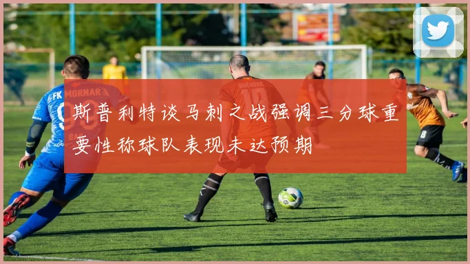 斯普利特谈马刺之战强调三分球重要性称球队表现未达预期