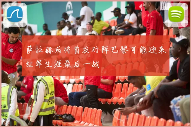 萨拉赫或将首发对阵巴黎可能迎来红军生涯最后一战