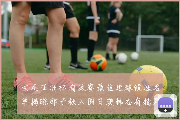 女足亚洲杯淘汰赛最佳进球候选名单揭晓邵子钦入围日澳韩各有精彩表现