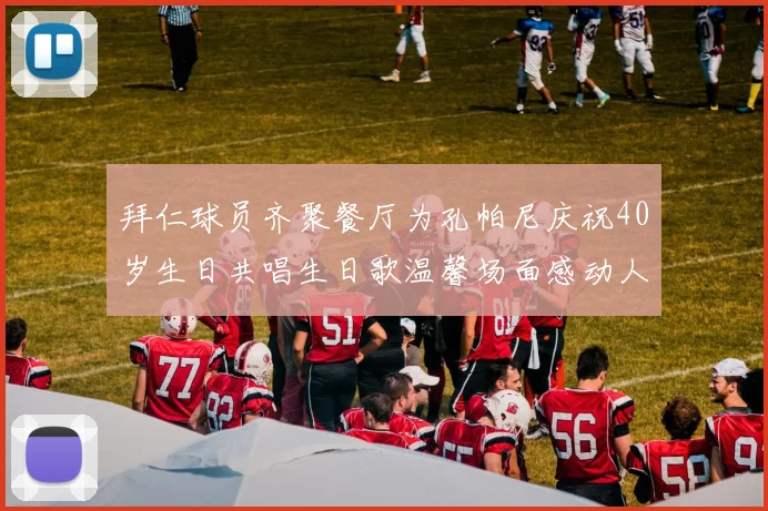 拜仁球员齐聚餐厅为孔帕尼庆祝40岁生日共唱生日歌温馨场面感动人心